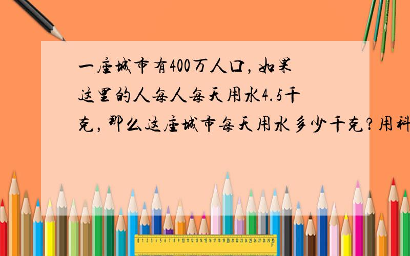 一座城市有400万人口，如果这里的人每人每天用水4.5千克，那么这座城市每天用水多少千克？用科学记数法表示出来．