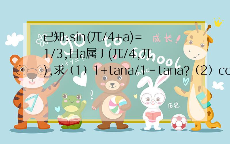 已知:sin(兀/4+a)=1/3,且a属于(兀/4,兀),求（1）1+tana/1-tana?（2）cos（a-兀/4