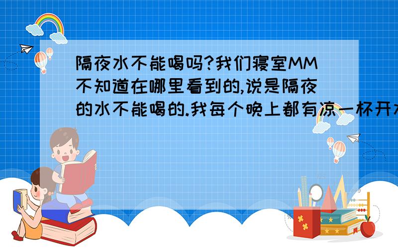 隔夜水不能喝吗?我们寝室MM不知道在哪里看到的,说是隔夜的水不能喝的.我每个晚上都有凉一杯开水早晨喝的习惯,她说是不能喝