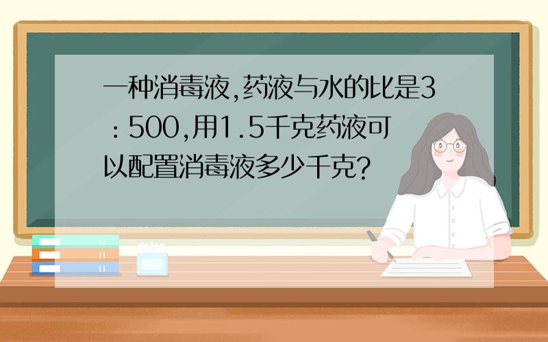 一种消毒液,药液与水的比是3：500,用1.5千克药液可以配置消毒液多少千克?