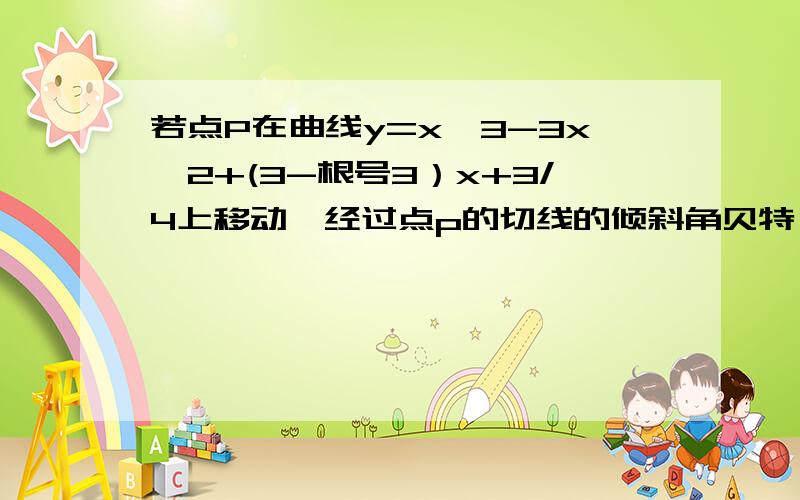 若点P在曲线y=x^3-3x^2+(3-根号3）x+3/4上移动,经过点p的切线的倾斜角贝特,则此