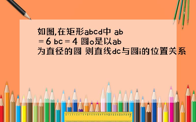 如图,在矩形abcd中 ab＝6 bc＝4 圆o是以ab为直径的圆 则直线dc与圆i的位置关系