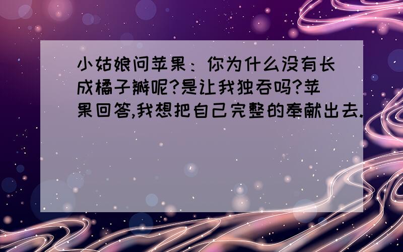 小姑娘问苹果：你为什么没有长成橘子瓣呢?是让我独吞吗?苹果回答,我想把自己完整的奉献出去.