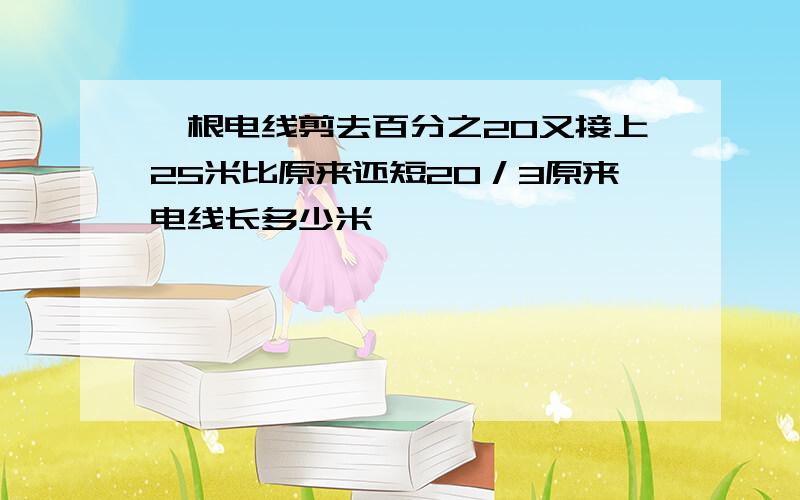 一根电线剪去百分之20又接上25米比原来还短20／3原来电线长多少米