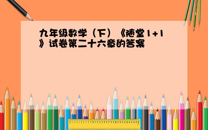 九年级数学（下）《随堂1+1》试卷第二十六章的答案