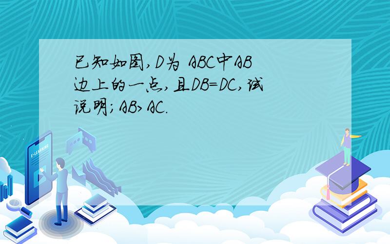 已知如图,D为 ABC中AB边上的一点,且DB=DC,试说明；AB>AC.