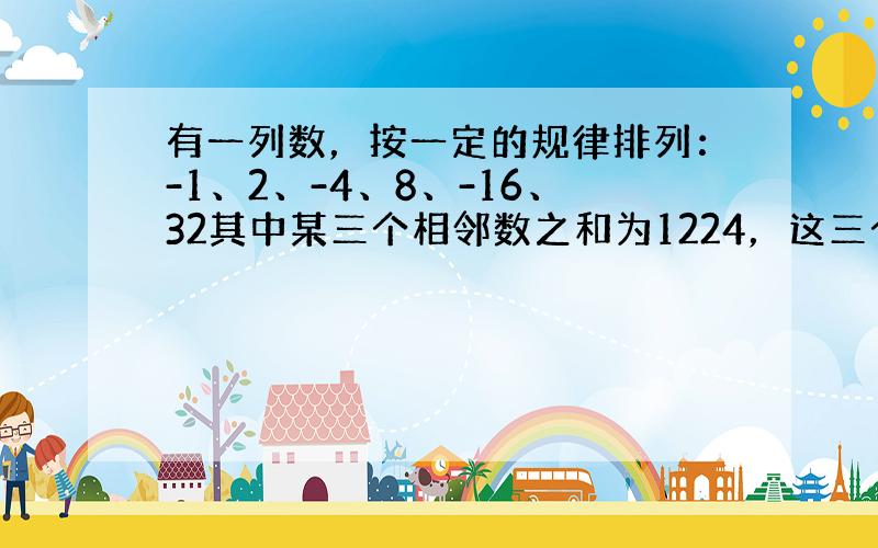 有一列数，按一定的规律排列：-1、2、-4、8、-16、32其中某三个相邻数之和为1224，这三个数分别是（ ）。过程