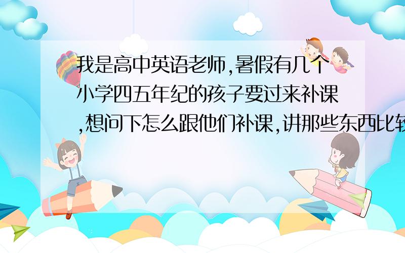 我是高中英语老师,暑假有几个小学四五年纪的孩子要过来补课,想问下怎么跟他们补课,讲那些东西比较好?