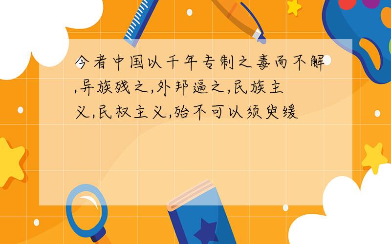 今者中国以千年专制之毒而不解,异族残之,外邦逼之,民族主义,民权主义,殆不可以须臾缓