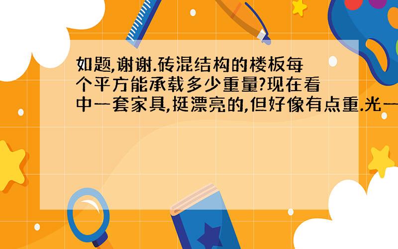 如题,谢谢.砖混结构的楼板每个平方能承载多少重量?现在看中一套家具,挺漂亮的,但好像有点重.光一个衣柜就五六百斤左右,还