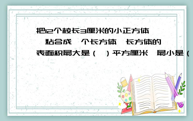 把12个棱长3厘米的小正方体,粘合成一个长方体,长方体的表面积最大是（ ）平方厘米,最小是（ ）平方厘米.