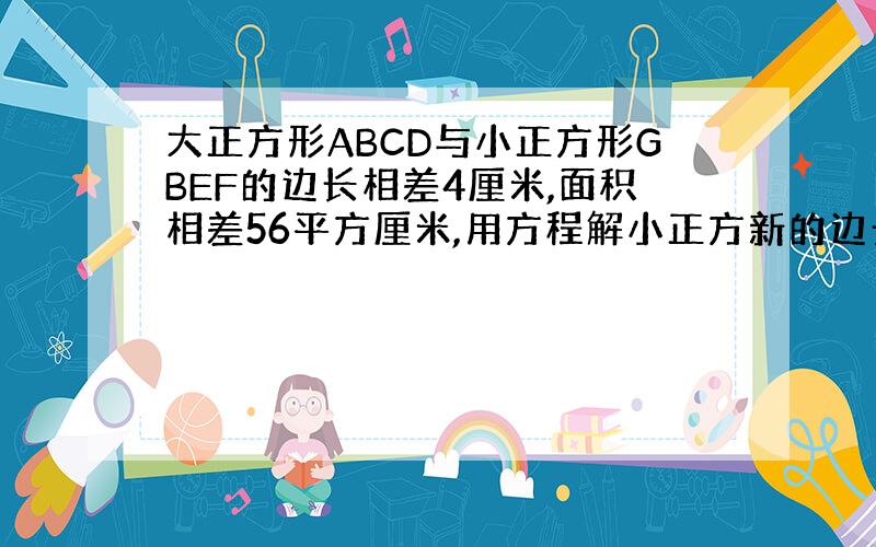 大正方形ABCD与小正方形GBEF的边长相差4厘米,面积相差56平方厘米,用方程解小正方新的边长.急