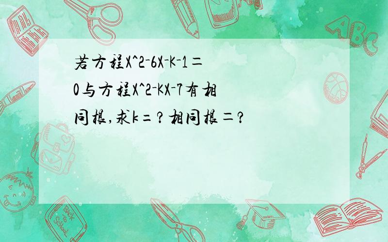 若方程X^2－6X－K－1＝0与方程X^2－KX－7有相同根,求k=?相同根＝?