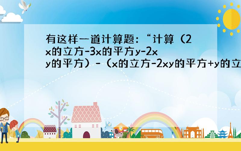 有这样一道计算题：“计算（2x的立方-3x的平方y-2xy的平方）-（x的立方-2xy的平方+y的立方）（详细看题）