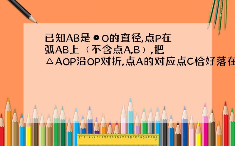 已知AB是⊙O的直径,点P在弧AB上﹙不含点A,B﹚,把△AOP沿OP对折,点A的对应点C恰好落在圆O上