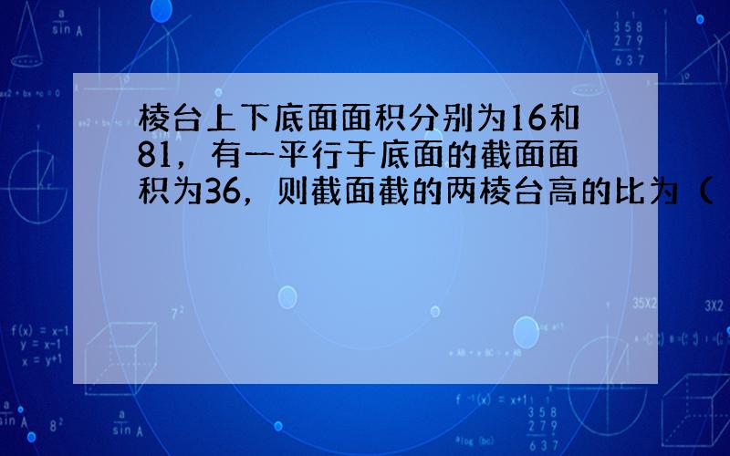 棱台上下底面面积分别为16和81，有一平行于底面的截面面积为36，则截面截的两棱台高的比为（　　）