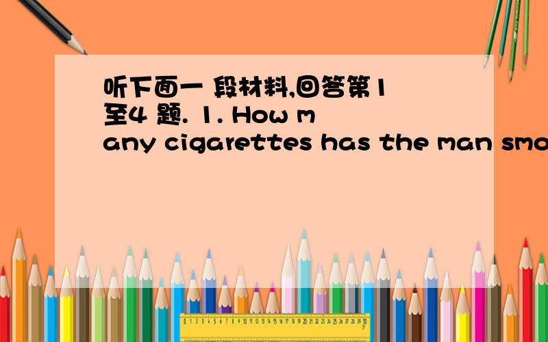 听下面一 段材料,回答第1 至4 题. 1. How many cigarettes has the man smoke