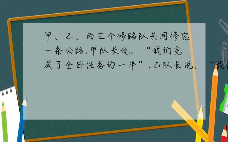 甲、乙、丙三个修路队共同修完一条公路.甲队长说：“我们完成了全部任务的一半”.乙队长说：“我们修了1