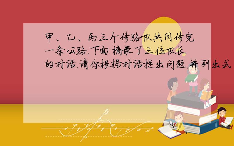 甲、乙、丙三个修路队共同修完一条公路．下面摘录了三位队长的对话，请你根据对话提出问题，并列出式子．