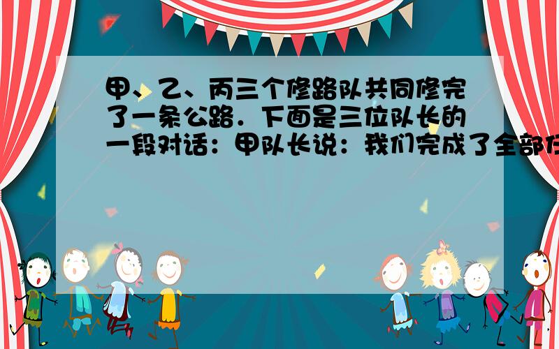 甲、乙、丙三个修路队共同修完了一条公路．下面是三位队长的一段对话：甲队长说：我们完成了全部任务的一半．乙队长说：我们修了