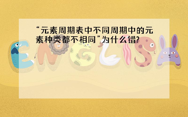 “元素周期表中不同周期中的元素种类都不相同”为什么错?