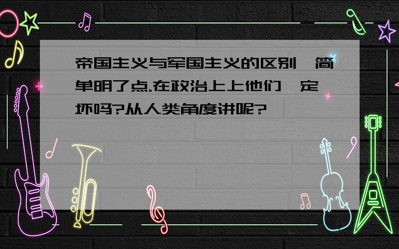 帝国主义与军国主义的区别,简单明了点.在政治上上他们一定坏吗?从人类角度讲呢?