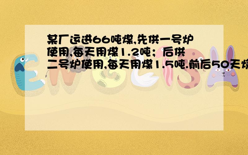 某厂运进66吨煤,先供一号炉使用,每天用煤1.2吨；后供二号炉使用,每天用煤1.5吨.前后50天烧完了这吨煤.问：一、二