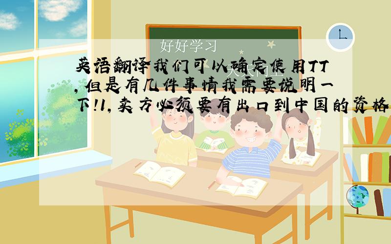 英语翻译我们可以确定使用TT,但是有几件事情我需要说明一下!1,卖方必须要有出口到中国的资格!2,有没有办法代中国清关?