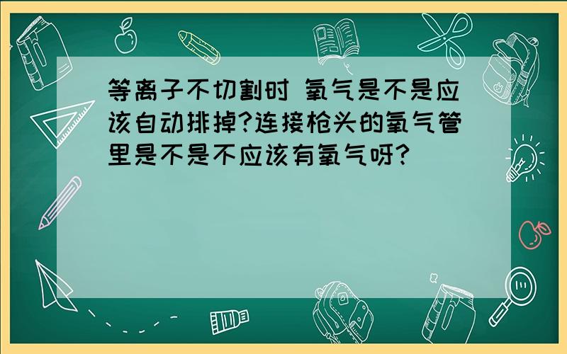 等离子不切割时 氧气是不是应该自动排掉?连接枪头的氧气管里是不是不应该有氧气呀?