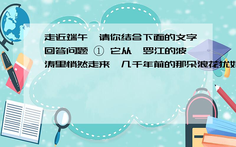 走近端午】请你结合下面的文字回答问题 ① 它从汨罗江的波涛里悄然走来,几千年前的那朵浪花犹如一滴水彩