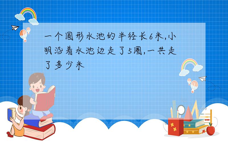 一个圆形水池的半径长6米,小明沿着水池边走了5圈,一共走了多少米