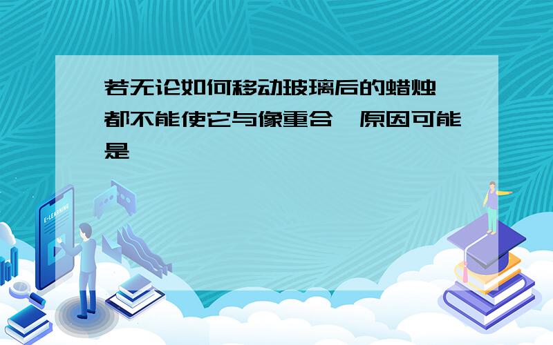 若无论如何移动玻璃后的蜡烛,都不能使它与像重合,原因可能是