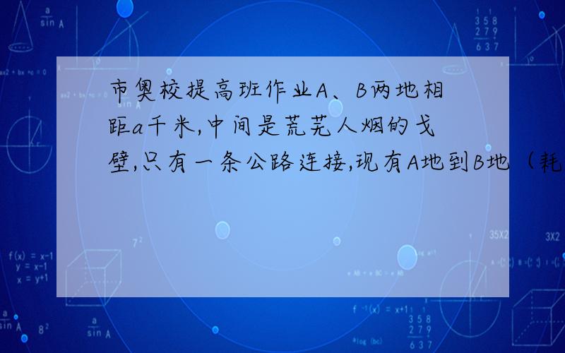 市奥校提高班作业A、B两地相距a千米,中间是荒芜人烟的戈壁,只有一条公路连接,现有A地到B地（耗油量与卡车相同）保证供油