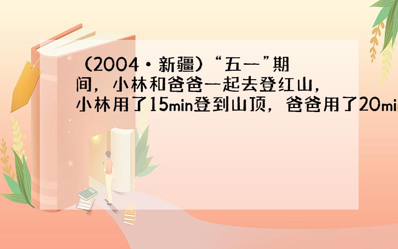 （2004•新疆）“五一”期间，小林和爸爸一起去登红山，小林用了15min登到山顶，爸爸用了20min登上山顶，爸爸的体