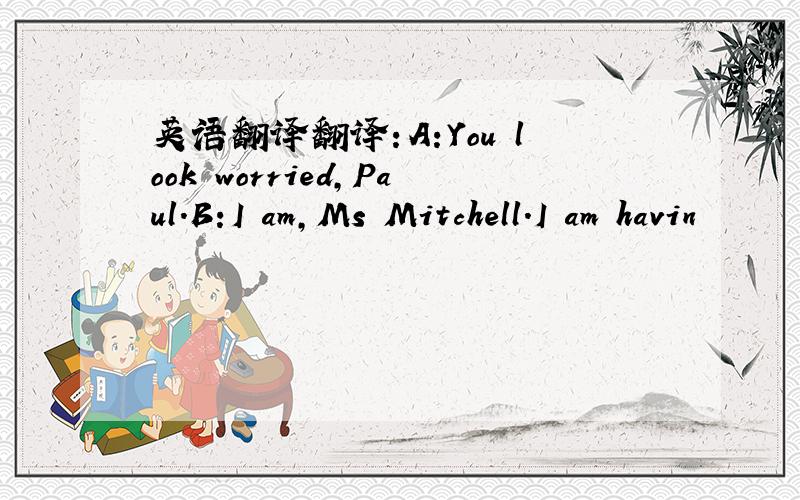 英语翻译翻译：A:You look worried,Paul.B:I am,Ms Mitchell.I am havin