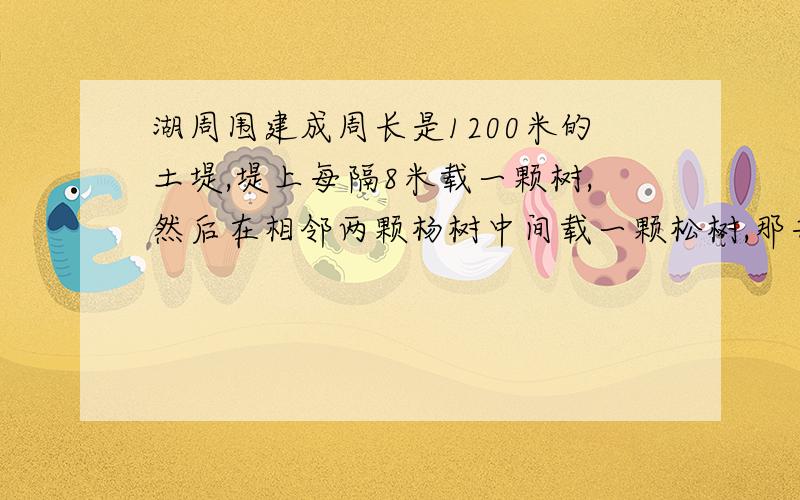 湖周围建成周长是1200米的土堤,堤上每隔8米载一颗树,然后在相邻两颗杨树中间载一颗松树,那共载多少树?