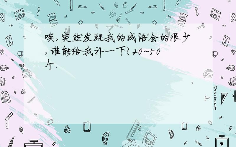 唉,突然发现我的成语会的很少,谁能给我补一下?20~50个.