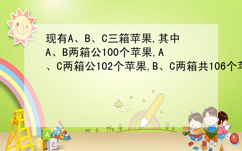 现有A、B、C三箱苹果,其中A、B两箱公100个苹果,A、C两箱公102个苹果,B、C两箱共106个苹果,