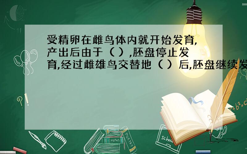 受精卵在雌鸟体内就开始发育,产出后由于（ ）,胚盘停止发育,经过雌雄鸟交替地（ ）后,胚盘继续发育.