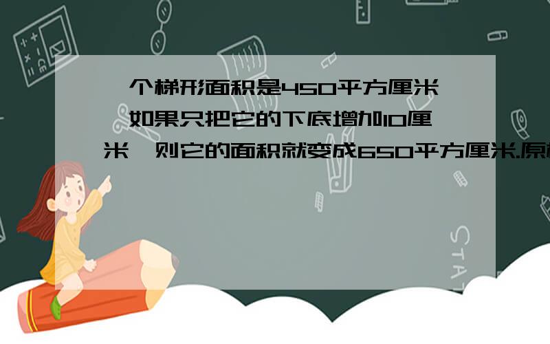 一个梯形面积是450平方厘米,如果只把它的下底增加10厘米,则它的面积就变成650平方厘米.原梯形的下底是20厘米,它的