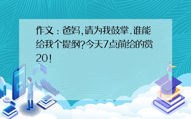 作文：爸妈,请为我鼓掌.谁能给我个提纲?今天7点前给的赏20!