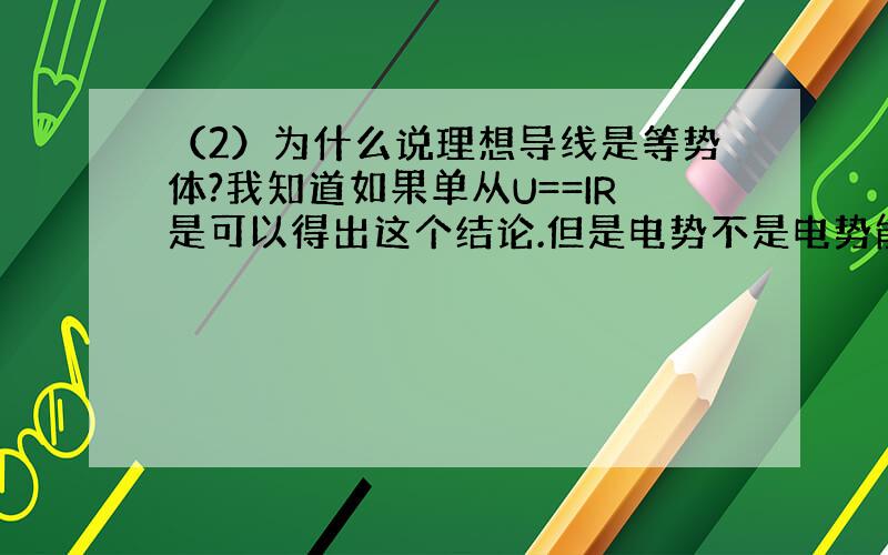 （2）为什么说理想导线是等势体?我知道如果单从U==IR是可以得出这个结论.但是电势不是电势能与电荷量之比吗,既然与电势