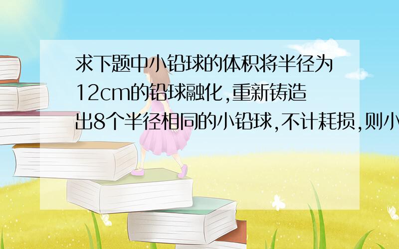 求下题中小铅球的体积将半径为12cm的铅球融化,重新铸造出8个半径相同的小铅球,不计耗损,则小铅球的半径是多少?（V球=