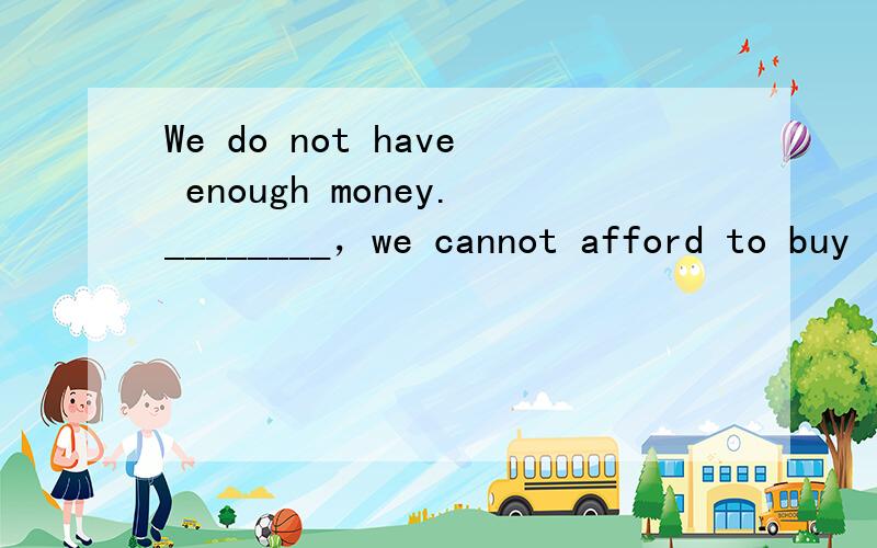 We do not have enough money.________，we cannot afford to buy