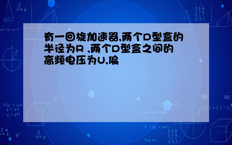 有一回旋加速器,两个D型盒的半径为R ,两个D型盒之间的高频电压为U,偏