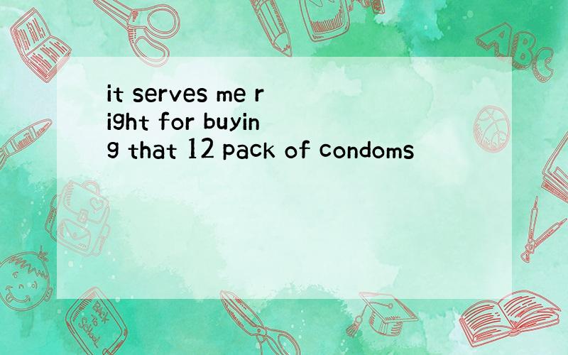 it serves me right for buying that 12 pack of condoms