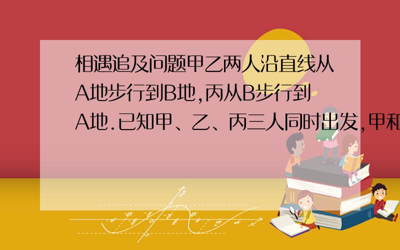 相遇追及问题甲乙两人沿直线从A地步行到B地,丙从B步行到A地.已知甲、乙、丙三人同时出发,甲和丙相遇后5分钟,乙与丙相遇