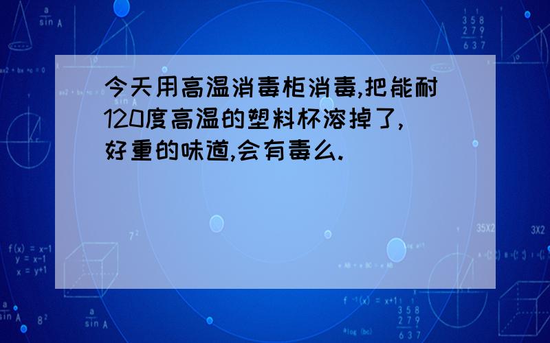 今天用高温消毒柜消毒,把能耐120度高温的塑料杯溶掉了,好重的味道,会有毒么.