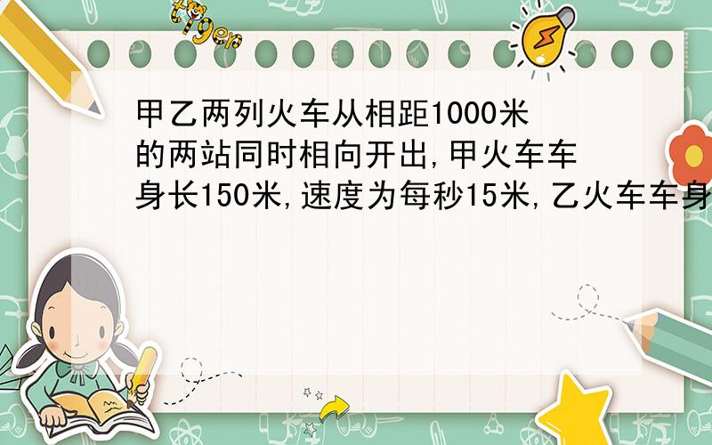 甲乙两列火车从相距1000米的两站同时相向开出,甲火车车身长150米,速度为每秒15米,乙火车车身