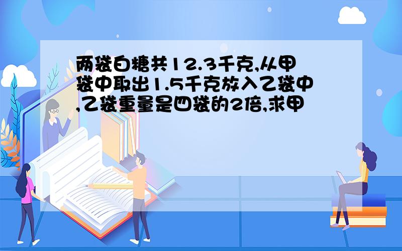 两袋白糖共12.3千克,从甲袋中取出1.5千克放入乙袋中,乙袋重量是四袋的2倍,求甲